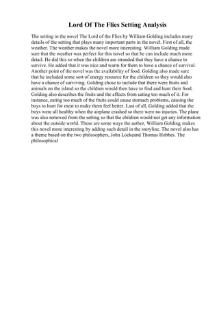 Lord Of The Flies Setting Analysis
The setting in the novel The Lord of the Flies by William Golding includes many
details of the setting that plays many important parts in the novel. First of all, the
weather. The weather makes the novel more interesting. William Golding made
sure that the weather was perfect for this novel so that he can include much more
detail. He did this so when the children are stranded that they have a chance to
survive. He added that it was nice and warm for them to have a chance of survival.
Another point of the novel was the availability of food. Golding also made sure
that he included some sort of energy resource for the children so they would also
have a chance of surviving. Golding chose to include that there were fruits and
animals on the island so the children would then have to find and hunt their food.
Golding also describes the fruits and the effects from eating too much of it. For
instance, eating too much of the fruits could cause stomach problems, causing the
boys to hunt for meat to make them feel better. Last of all, Golding added that the
boys were all healthy when the airplane crashed so there were no injuries. The plane
was also removed from the setting so that the children would not get any information
about the outside world. These are some ways the author, William Golding, makes
this novel more interesting by adding such detail in the storyline. The novel also has
a theme based on the two philosophers, John Lockeand Thomas Hobbes. The
philosophical
 