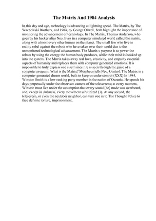 The Matrix And 1984 Analysis
In this day and age, technology is advancing at lightning speed. The Matrix, by The
Wachowski Brothers, and 1984, by George Orwell, both highlight the importance of
monitoring the advancement of technology. In The Matrix, Thomas Anderson, who
goes by his hacker alias Neo, lives in a computer simulated world called the matrix,
along with almost every other human on the planet. The small few who live in
reality rebel against the robots who have taken over their world due to the
unmonitored technological advancement. The Matrix s purpose is to power the
robots by using the energy the human body produces, while their mind is hooked up
into the system. The Matrix takes away real love, creativity, and empathy essential
aspects of humanity and replaces them with computer generated emotions. It is
impossible to truly express one s self since life is seen through the guise of a
computer program. What is the Matrix? Morpheus tells Neo, Control. The Matrix is a
computer generated dream world, built to keep us under control (XXX) In 1984,
Winston Smith is a low ranking party member in the nation of Oceania. He spends his
days perpetually under the observant camera of the telescreens; at every moment,
Winston must live under the assumption that every sound [he] made was overheard,
and, except in darkness, every movement scrutinized (3). At any second, the
telescreen, or even the nextdoor neighbor, can turn one in to The Thought Police to
face definite torture, imprisonment,
 