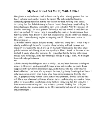 My Best Friend Set Me Up With A Blind
One glance at my bathroom clock tells me exactly what I already guessed that I m
late. I sigh and steal another look in the mirror. My makeup is flawless it is
something I pride myself on but my hair falls in my face, refusing to be tamed.
Accepting this fate, I dash into my bedroom. I comb through my closet looking for
the perfect dress; I had one in mind but can t seem to find it. After five minutes of
fruitless searching, I let out a groan of frustration and turn around to see it laid out
nicely on my bed. Of course. I slip it on quickly, but can t get the zippermore than
half way up my back. I know it s not that he dress is too small I simply can t reach. At
this point, I m nearly ready to give up on going out all... Show more content on
Helpwriting.net ...
As I do last minute checks, I dictate a sorry I m late text to my date. I watch it try to
slowly send through the awful reception of my building as I lock my door and
make my way across the hall. I give up on it actually reaching my date after a few
painful minutes and slip my phone into my clutch. Then, I knock on the door across
the hall. It s only after a few moments do I remember that the darling old woman
moved out a month ago, and a new tenant just moved it. Crap, I think. As if tonight
hadn t already spelt disaster.
***
A knock on my door brings me back to reality. I set my book down and stand up to
answer it. However, an absentminded glance at my watch makes me panic. I was
supposed to be downtown ten minutes ago, and I still have to deal with whoever
knocked before I can leave. On my way to the door, I grab my favorite pair of shoes. I
only have one on when I open it, and what I see almost makes me drop the other
one. A gorgeous young woman stands outside my apartment, dressed stylishly in a
red, black, and silver cocktail dress, a leather jacket, and stunning accessories. I stare
at her for a second too long before asking her how I may help her. I m sorry, but I
have a rather awkward request. I nod at her to continue, thinking that I d do just
about anything this woman asked me to. I live across the hall, and all my roommates
are gone tonight. I
 
