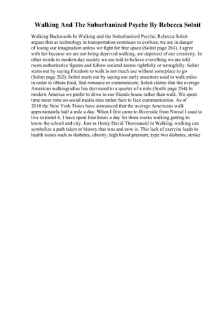 Walking And The Suburbanized Psyche By Rebecca Solnit
Walking Backwards In Walking and the Suburbanized Psyche, Rebecca Solnit
argues that as technology in transportation continues to evolves; we are in danger
of losing our imagination unless we fight for free space (Solnit page 264). I agree
with her because we are not being deprived walking, are deprived of our creativity. In
other words in modern day society we are told to believe everything we are told
room authoritative figures and follow societal norms rightfully or wrongfully. Solnit
starts out by saying Freedom to walk is not much use without someplace to go
(Solnit page 262). Solnit starts out by saying our early ancestors used to walk miles
in order to obtain food, find romance or communicate. Solnit claims that the average
American walkingradius has decreased to a quarter of a mile (Sonlit page 264) In
modern America we prefer to drive to our friends house rather than walk. We spent
time more time on social media sites rather face to face communication. As of
2010 the New York Times have announced that the average Americans walk
approximately half a mile a day. When I first came to Riverside from Norcal I used to
live in motel 6. I have spent four hours a day for three weeks walking getting to
know the school and city. Just as Henry David Thoreausaid in Walking, walking can
symbolize a path taken or history that was and now is. This lack of exercise leads to
health issues such as diabetes, obesity, high blood pressure, type two diabetes, stroke
 