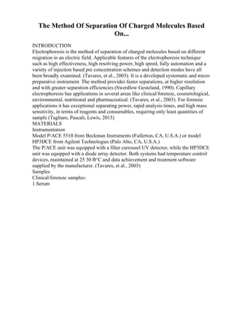The Method Of Separation Of Charged Molecules Based
On...
INTRODUCTION
Electrophoresis is the method of separation of charged molecules based on different
migration in an electric field. Applicable features of the electrophoresis technique
such as high effectiveness, high resolving power, high speed, fully automation and a
variety of injection based pre concentration schemes and detection modes have all
been broadly examined. (Tavares, et al., 2003). It is a developed systematic and micro
preparative instrument. The method provides faster separations, at higher resolution
and with greater separation efficiencies (Swerdlow Gesteland, 1990). Capillary
electrophoresis has applications in several areas like clinical/forensic, cosmetological,
environmental, nutritional and pharmaceutical. (Tavares, et al., 2003). For forensic
applications it has exceptional separating power, rapid analysis times, and high mass
sensitivity, in terms of reagents and consumables, requiring only least quantities of
sample (Tagliaro, Pascali, Lewis, 2013)
MATERIALS
Instrumentation
Model P/ACE 5510 from Beckman Instruments (Fullerton, CA, U.S.A.) or model
HP3DCE from Agilent Technologies (Palo Alto, CA, U.S.A.)
The P/ACE unit was equipped with a filter carrousel UV detector, while the HP3DCE
unit was equipped with a diode array detector. Both systems had temperature control
devices, maintained at 25 30 В°C and data achievement and treatment software
supplied by the manufacturer. (Tavares, et al., 2003)
Samples
Clinical/forensic samples:
1.Serum
 