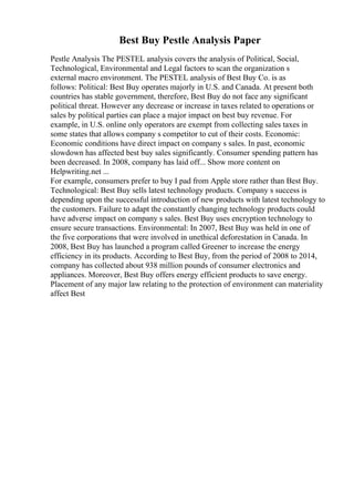 Best Buy Pestle Analysis Paper
Pestle Analysis The PESTEL analysis covers the analysis of Political, Social,
Technological, Environmental and Legal factors to scan the organization s
external macro environment. The PESTEL analysis of Best Buy Co. is as
follows: Political: Best Buy operates majorly in U.S. and Canada. At present both
countries has stable government, therefore, Best Buy do not face any significant
political threat. However any decrease or increase in taxes related to operations or
sales by political parties can place a major impact on best buy revenue. For
example, in U.S. online only operators are exempt from collecting sales taxes in
some states that allows company s competitor to cut of their costs. Economic:
Economic conditions have direct impact on company s sales. In past, economic
slowdown has affected best buy sales significantly. Consumer spending pattern has
been decreased. In 2008, company has laid off... Show more content on
Helpwriting.net ...
For example, consumers prefer to buy I pad from Apple store rather than Best Buy.
Technological: Best Buy sells latest technology products. Company s success is
depending upon the successful introduction of new products with latest technology to
the customers. Failure to adapt the constantly changing technology products could
have adverse impact on company s sales. Best Buy uses encryption technology to
ensure secure transactions. Environmental: In 2007, Best Buy was held in one of
the five corporations that were involved in unethical deforestation in Canada. In
2008, Best Buy has launched a program called Greener to increase the energy
efficiency in its products. According to Best Buy, from the period of 2008 to 2014,
company has collected about 938 million pounds of consumer electronics and
appliances. Moreover, Best Buy offers energy efficient products to save energy.
Placement of any major law relating to the protection of environment can materiality
affect Best
 