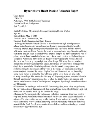 Hypertensive Heart Disease Research Paper
Cody Tatum
274 9479
Pathology, 1902, 2015, Summer Semester
Death Certificate Assignment
Due 7/13/2015
Death Certificate #1 Name of deceased: George Jefferson Walker
Age: 64
Date of Birth: May 4, 1947
Date of Death: December 16, 2011
Cause of death: Hypertensive Heart disease
1.Etiology Hypertensive heart disease is associated with high blood pressure
related to the heart s arteries and muscles. Blood is transported to the heart by
coronary arteries. High blood pressure causes blood vessels to become narrow
which can cause the blood flow to the heart to slow and even stop. Sometimes blood
clots form and get stuck in the narrowed arteries and put the person at serious risk of
a heart attack. Poor blood circulation can ... Show more content on Helpwriting.net ...
Diagnosis Pulmonary embolisms are diagnosed through several ways; x rays of
the chest are done to get a good picture of the lungs, MRIs are done to produce
images that are more detailed than x rays, blood tests are sometimes conducted to
check for a natural clot dissolving substance in the blood, venography s are
performed to get x ray images of the veins in the lungs. CT scans are done to get
cross sectional views of the lungs. Duplex Venous Ultrasound are performed by
using radio waves to check the flow of blood and to see if there are any clots
existing in the legs. The most effective way of diagnosing a pulmonary embolism is
through a pulmonary angiography, this is when the doctor makes an incision and
inserts tools into the veins of the lungs and then puts a dye though the veins to detect
any blockages.
4.Treatment For the larger and more life threatening clots, most often surgeries are
the only option to get them removed. For smaller blood clots, blood thinners and clot
dissolvers are used to break up the clots in the lungs.
5.Prognosis The prognosis of a pulmonary embolism can range from very good to
very bad. Some pulmonary embolisms are so severe that death occurs in seconds to
minutes. For others, after surgery or clot busting drugs, patients are usually put on
blood thinners to reduce the risk of having another pulmonary embolism that could
potentially be fatal. People who survive the embolism and immediately get treated
usually have a good outlook, but
 