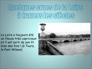 La Loire a toujours été 
un fleuve très capricieux 
et il est sorti de son lit 
bien des fois ! (à Tours, 
le Pont Wilson) 
 