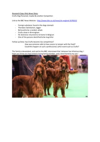 Research Copy Only News Story:
Crufts Dog Poisoned, maybe By another Competitor:
Link to the BBC News Website - http://www.bbc.co.uk/news/uk-england-31792152
- Foreign substance found in the dogs stomach
- Thendara Satisfaction, Jagger
- Believedto be a random attack
- Crufts show in Birmingham
- He diedonce returned to its home In Belgium
- One of the poisons identifiedto be slug killer
Follow up Story: has Crufts become too competitive?
How was someone able to have access to tamper with the food?
Could this happen at such a professional,carful event such as Crufts?
The familyis devastated, and said to the BBC interviewerthat ‘whoever has killedour dog; I
hope you know you have killeda loving familymember, and a best friend to my son.’
 