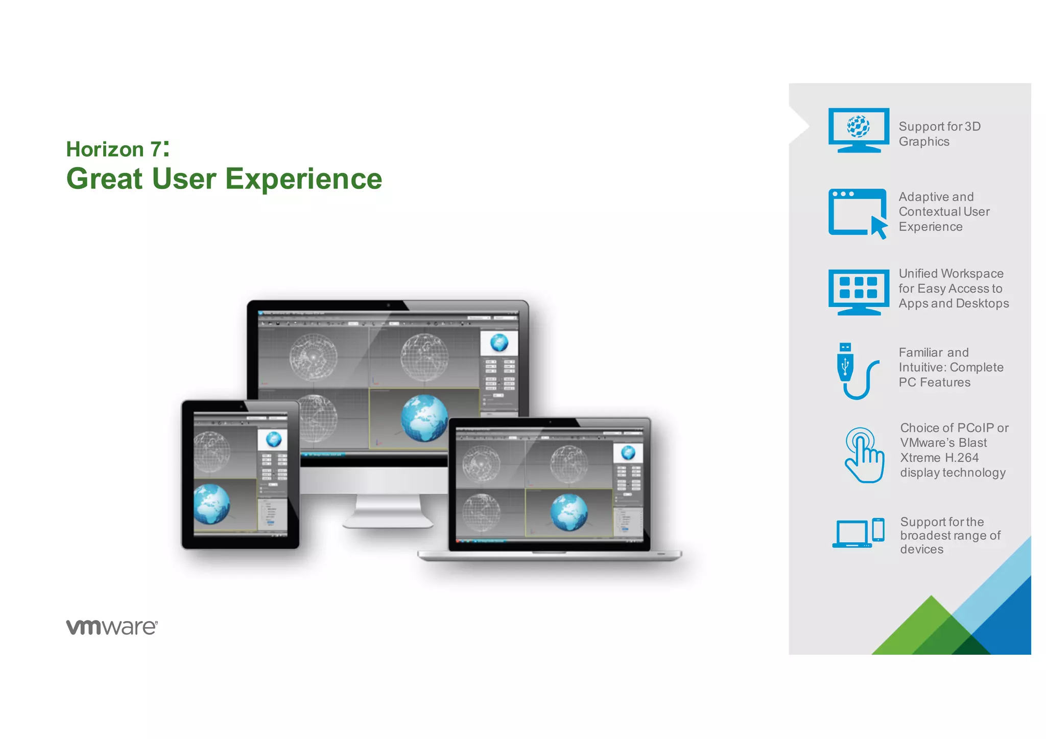 Horizon 7:
Great User Experience
Support for 3D
Graphics
Adaptive and
Contextual User
Experience
Unified Workspace
for Easy Access to
Apps and Desktops
Familiar and
Intuitive: Complete
PC Features
Choice of PCoIP or
VMware’s Blast
Xtreme H.264
display technology
Support for the
broadest range of
devices
 