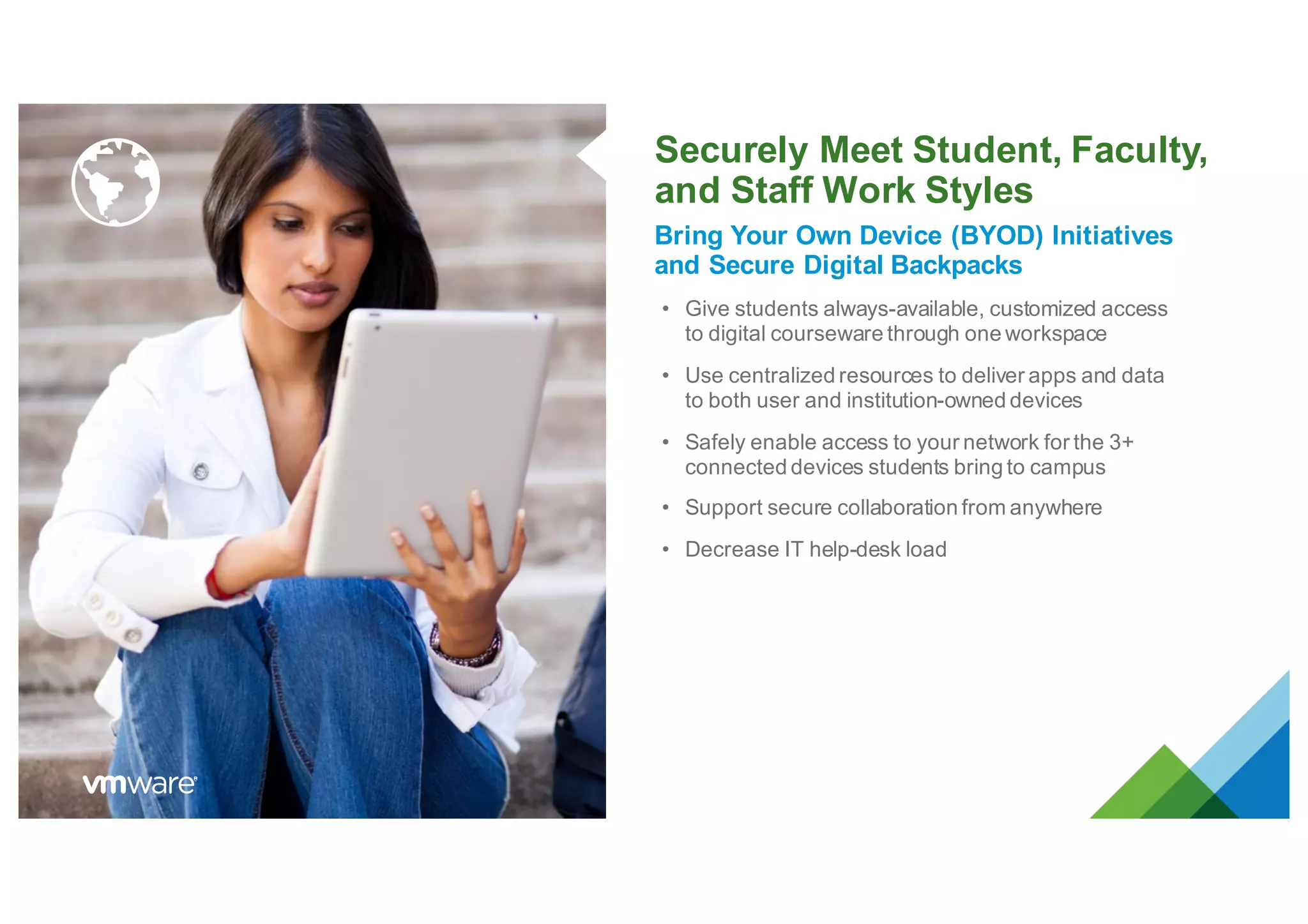 Securely Meet Student, Faculty,
and Staff Work Styles
Bring Your Own Device (BYOD) Initiatives
and Secure Digital Backpacks
• Give students always-available, customized access
to digital courseware through one workspace
• Use centralized resources to deliver apps and data
to both user and institution-owned devices
• Safely enable access to your network for the 3+
connected devices students bring to campus
• Support secure collaboration from anywhere
• Decrease IT help-desk load
 