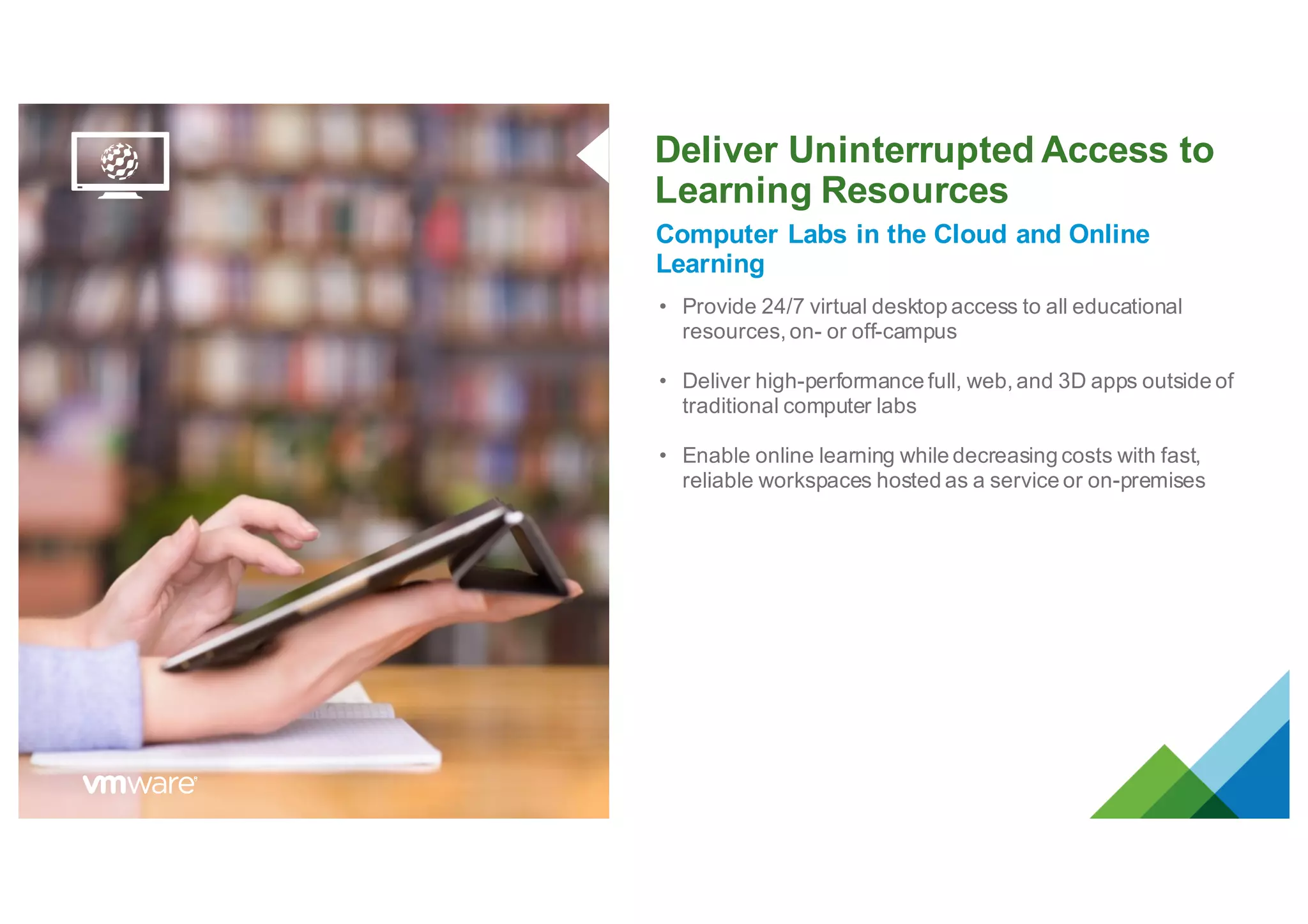 Deliver Uninterrupted Access to
Learning Resources
Computer Labs in the Cloud and Online
Learning
• Provide 24/7 virtual desktop access to all educational
resources, on- or off-campus
• Deliver high-performance full, web, and 3D apps outside of
traditional computer labs
• Enable online learning while decreasing costs with fast,
reliable workspaces hosted as a service or on-premises
 