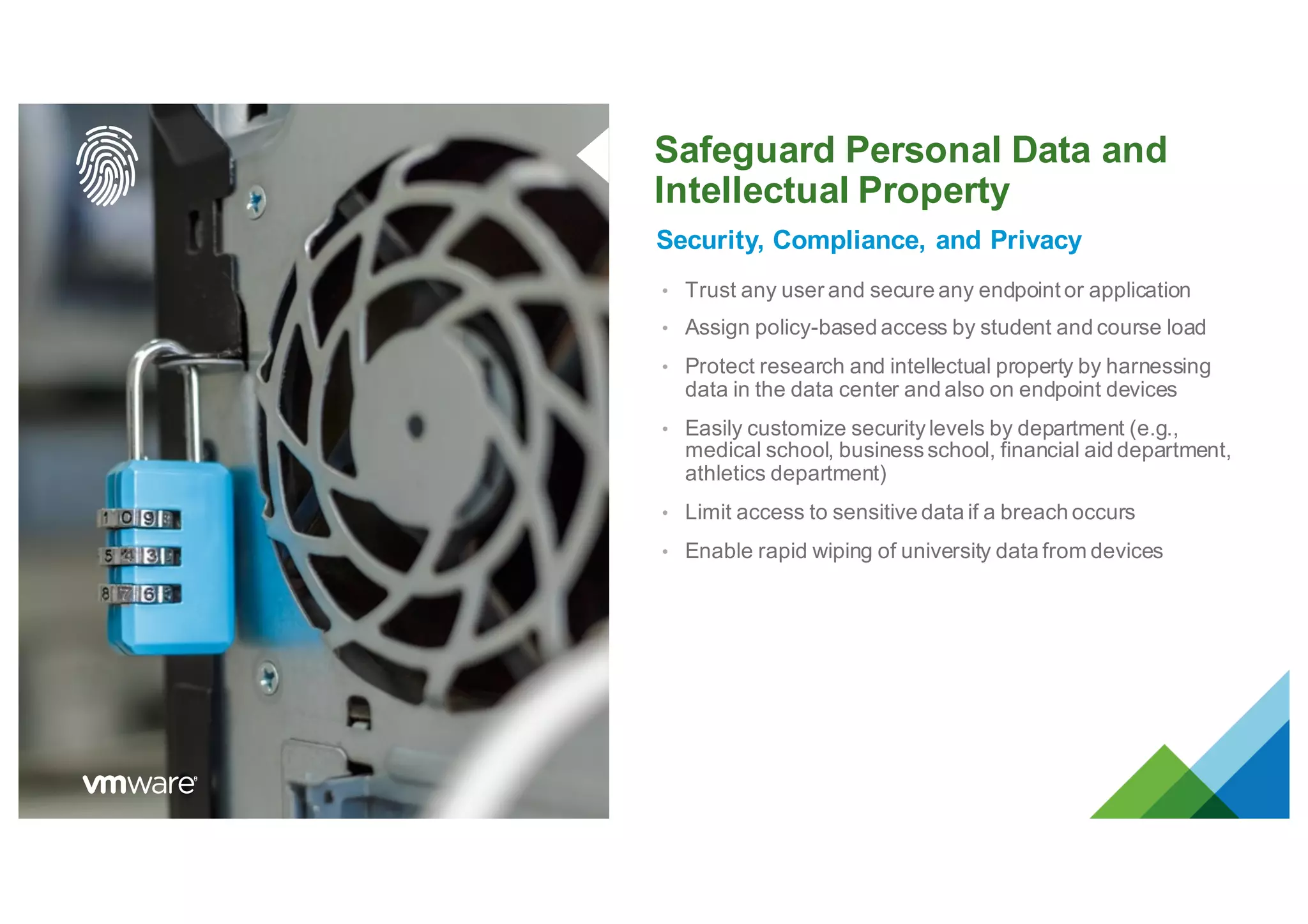 Safeguard Personal Data and
Intellectual Property
Security, Compliance, and Privacy
• Trust any user and secure any endpoint or application
• Assign policy-based access by student and course load
• Protect research and intellectual property by harnessing
data in the data center and also on endpoint devices
• Easily customize securitylevels by department (e.g.,
medical school, businessschool, financial aid department,
athletics department)
• Limit access to sensitive data if a breach occurs
• Enable rapid wiping of university data from devices
 