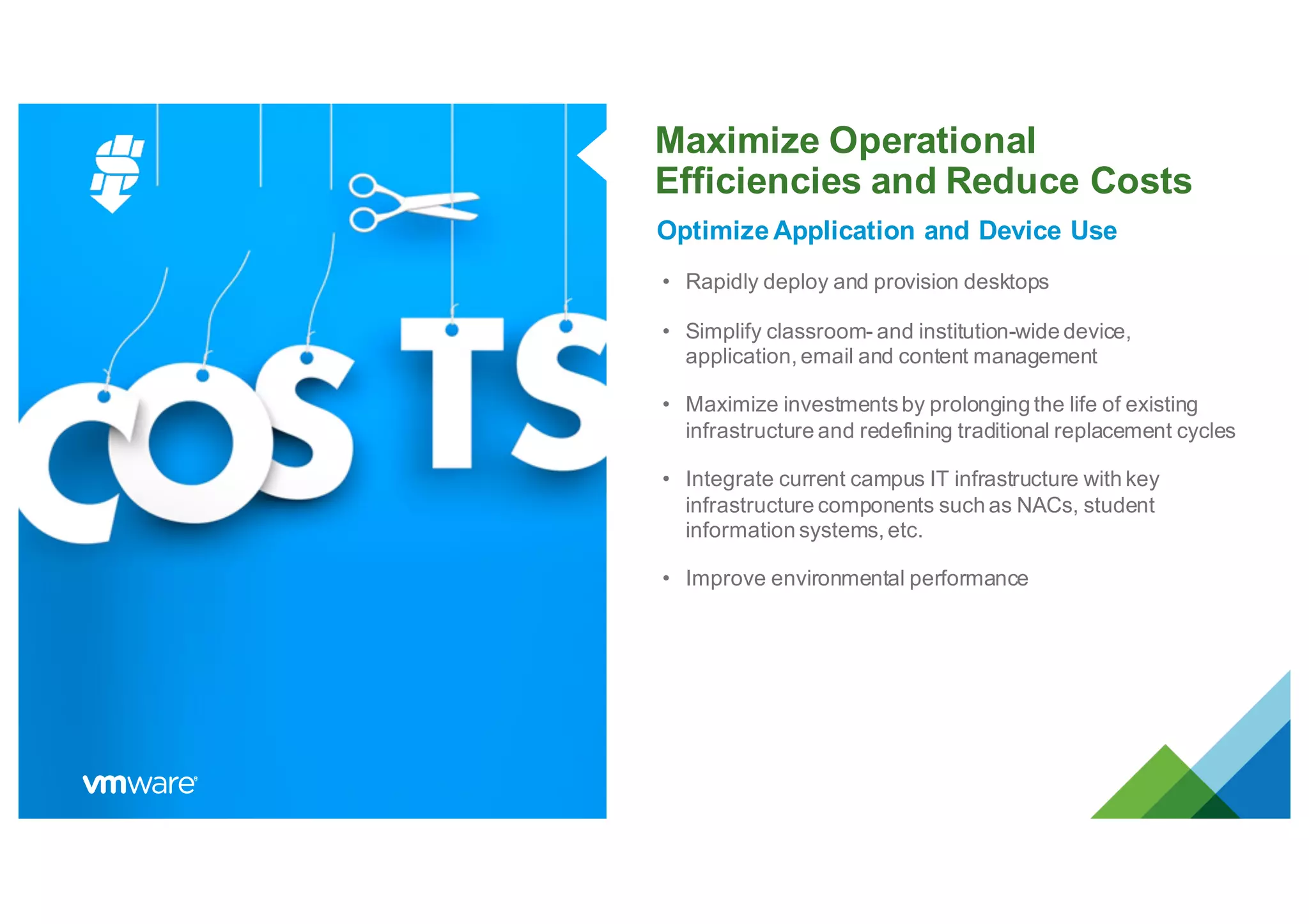 Maximize Operational
Efficiencies and Reduce Costs
Optimize Application and Device Use
• Rapidly deploy and provision desktops
• Simplify classroom- and institution-wide device,
application, email and content management
• Maximize investmentsby prolonging the life of existing
infrastructure and redefining traditional replacement cycles
• Integrate current campus IT infrastructure with key
infrastructure components such as NACs, student
information systems, etc.
• Improve environmental performance
 