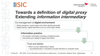 Towards a definition of digital proxy
Extending information intermediary
Co-management of digital environment
• Online presence: social media and online identity generally
• Digital identity: digital identifiers such as online login details
Information practice
• the broader information practices of digital proxies
• risk behaviours related to digital information
Trust and liability
• When no prior relationship in place
• eg professionals or volunteers at public libraries or computer clubs
30 Sep 20 11ISIC 2020 - From information intermediary to digital proxy - Cruickshank, Webster, Ryan - @spartakan
 