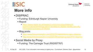 More info
▪ DISIPRAC
▪ Funding: Edinburgh Napier University
▪ Report
▪ https://www.napier.ac.uk/research-and-innovation/research-
search/outputs/workshop-report-for-disiprac-digital-identity-security-
information-practices-of-citizens
▪ Blog posts:
▪ http://www.francesryanphd.com/2020/01/registrations-open-disiprac/
▪ http://www.francesryanphd.com/2020/04/workshop-report-for-disiprac/
▪ Social Media by Proxy
▪ Funding: The Carnegie Trust (RIG007767)
30 Sep 20 ISIC 2020 - From information intermediary to digital proxy - Cruickshank, Webster, Ryan - @spartakan 14
 