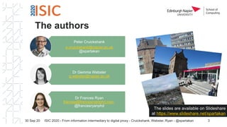The authors
30 Sep 20 ISIC 2020 - From information intermediary to digital proxy - Cruickshank, Webster, Ryan - @spartakan 3
Peter Cruickshank
p.cruickshank@napier.ac.uk
@spartakan
Dr Gemma Webster
g.webster@napier.ac.uk
Dr Frances Ryan
frances@francesryanphd.com
@francesryanphd
The slides are available on Slideshare
at https://www.slideshare.net/spartakan
 