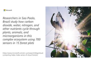 Researchers in Sao Paolo,
Brazil study how carbon
dioxide, water, nitrogen, and
other nutrients cycle through
plants, animals, and
microorganisms in this
complex ecosystem using 700
sensors in 15 forest plots
https://www.microsoft.com/en-us/research/blog/cloud-
computing-helps-make-sense-of-cloud-forests/
 