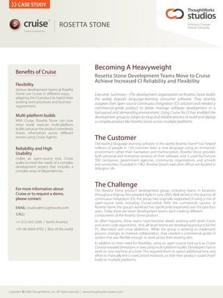 CASE STUDY


           cruise
                                 R


                                        ROSETTA STONE                                                                             Embrace Change.
                                                                                                                                  Deliver Certainty.
            Release Management




                                                                   Becoming A Heavyweight
     Bene ts of Cruise
                                                                   Rosetta Stone Development Teams Move to Cruise
                                                                   Achieve Increased CI Reliability and Flexibility
     Flexibility
     Various development teams at Rosetta
     Stone use Cruise in di erent ways,                            Executive Summary—The development organization at Rosetta Stone builds
     adapting the CI product to match their                        the widely popular language-learning consumer software. They recently
     existing work processes and business                          outgrew their open-source continuous integration (CI) solution and needed a
     requirements.
                                                                   commercial-grade product to better manage software development in a
                                                                   fast-paced and demanding environment. Using Cruise for CI has enabled the
     Multi-platform builds                                         development group to adopt an easy and reliable process to build and deploy
     With Cruise, Rosetta Stone can now                            a complex product like Rosetta Stone across multiple platforms.
     more easily execute multi-platform
     builds because the product seamlessly
     shares information across di erent
     servers using Cruise Agents.                                  The Customer
                                                                   The leading language-learning software in the world, Rosetta Stone® has helped
     Reliability and High                                          millions of people in 150 countries learn a new language using an immersion
     Usability                                                     environment rather than translation and memorization. Rosetta Stone provides
                                                                   both personal and enterprise versions of their software, and is used by Fortune
     Unlike an open-source tool, Cruise                            500 companies, government agencies, community organizations, and schools
     scales to meet the needs of a complex                         and universities. Founded in 1982, Rosetta Stone’s executive o ces are located in
     development project that includes a                           Arlington, VA.
     complex array of dependencies.



     For more information about
                                                                   The Challenge
                                                                   The Rosetta Stone product development group, including teams in locations
     Cruise or to request a demo,                                  throughout Virginia, rst adopted Agile in June 2005. Well versed in the practice of
     please contact:                                               continuous integration (CI), the group had originally supported CI using a mix of
                                                                   open-source tools including CruiseControl. With the commercial success of
     EMAIL: studios@thoughtworks.com                               Rosetta Stone, the group’s workload has signi cantly expanded over the past four
                                                                   years. Today there are seven development teams, each creating di erent
     CALL:                                                         components of the Rosetta Stone product.
     +1-312-543-2599 | North America                               As often happens, these teams have become siloed, working with seven tracks
                                                                   and seven code repositories. And, all seven teams are developing products for the
     +91-80-4064-9703 | Rest of the world                          PC, Macintosh and Linux platforms. While the group is working to implement
                                                                   process changes to improve collaboration, they needed a commercial-grade CI
                                                                   system that was exible enough to work across their existing silos.
                                                                   In addition to their need for exibility, using an open-source tool such as Cruise
                                                                   Control revealed limitations in executing multi-platform builds. Developers had to
                                                                   work on one machine at a time. This required them to spend additional time and
                                                                   e ort to manually link CruiseControl instances, so that their product could “chain”
                                                                   build on multiple platforms.




Copyright c 2009 ThoughtWorks, Inc. All rights reserved.   www.thoughtworks-studios.com
 