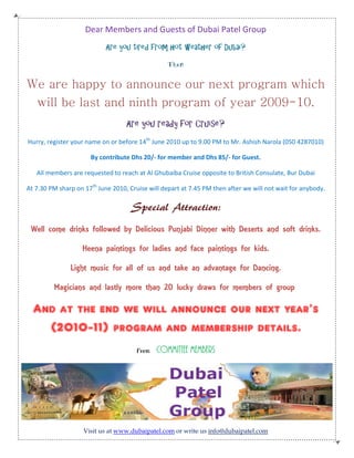 Dear Members and Guests of Dubai Patel Group
                            Are you tired from hot weather of Dubai?

                                                  Then


We are happy to announce our next program which
   will be last and ninth program of year 2009-10.
                                   Are you ready for Cruise?
Hurry, register your name on or before 14th June 2010 up to 9.00 PM to Mr. Ashish Narola (050 4287010)

                      By contribute Dhs 20/- for member and Dhs 85/- for Guest.

   All members are requested to reach at Al Ghubaiba Cruise opposite to British Consulate, Bur Dubai

At 7.30 PM sharp on 17th June 2010, Cruise will depart at 7.45 PM then after we will not wait for anybody.

                                     Special Attraction:
 Well come drinks followed by Delicious Punjabi Dinner with Deserts and soft drinks.

                   Heena paintings for ladies and face paintings for kids.

               Light music for all of us and take an advantage for Dancing.

         Magicians and lastly more than 20 lucky draws for members of group

  And at the end we will announce our next year’s
    (2010-11) program and membership details.
                                       From   Committee Members




                    Visit us at www.dubaipatel.com or write us info@dubaipatel.com
 