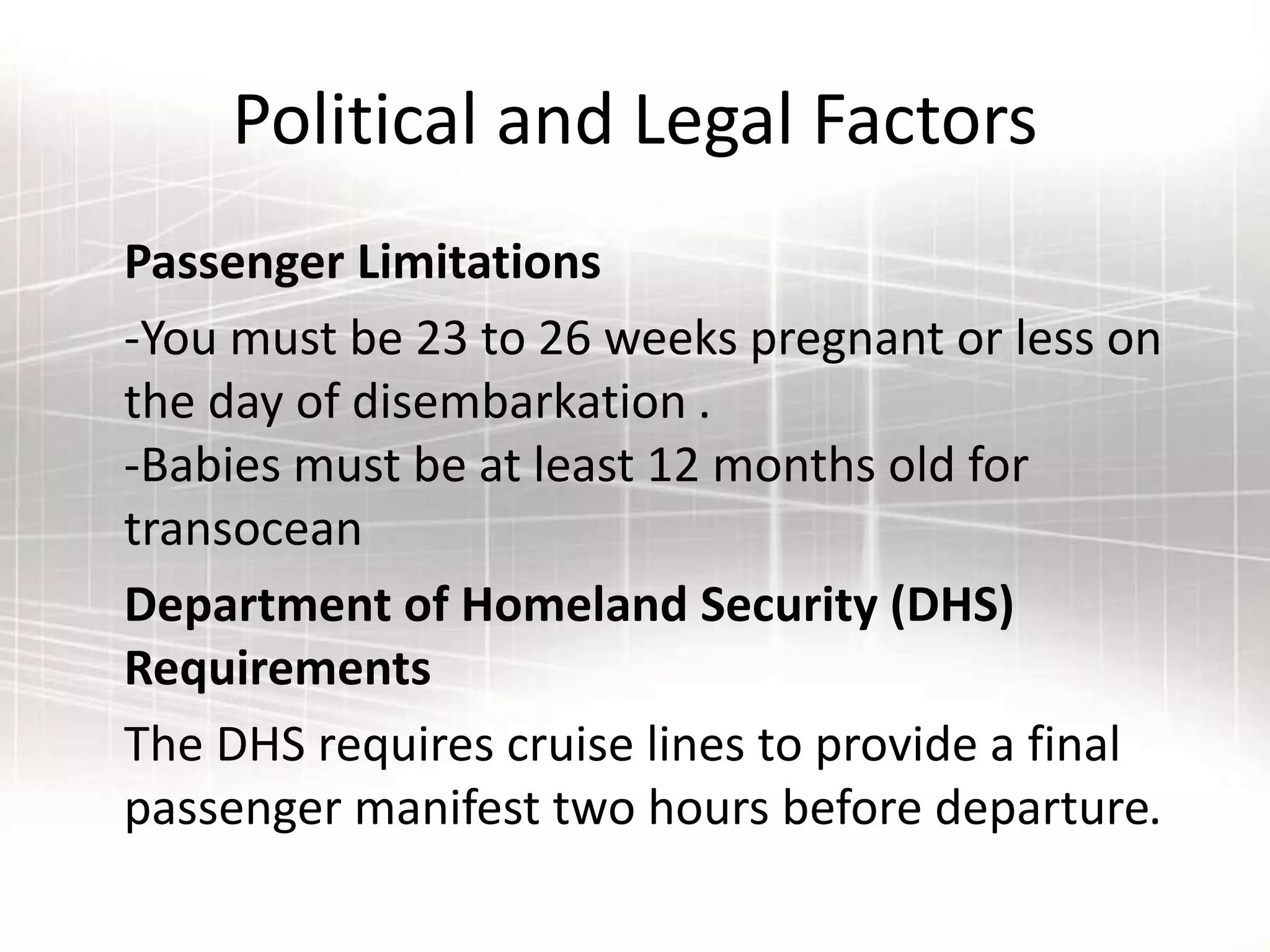 Political and Legal Factors
Passenger Limitations
-You must be 23 to 26 weeks pregnant or less on
the day of disembarkation .
-Babies must be at least 12 months old for
transocean
Department of Homeland Security (DHS)
Requirements
The DHS requires cruise lines to provide a final
passenger manifest two hours before departure.
 