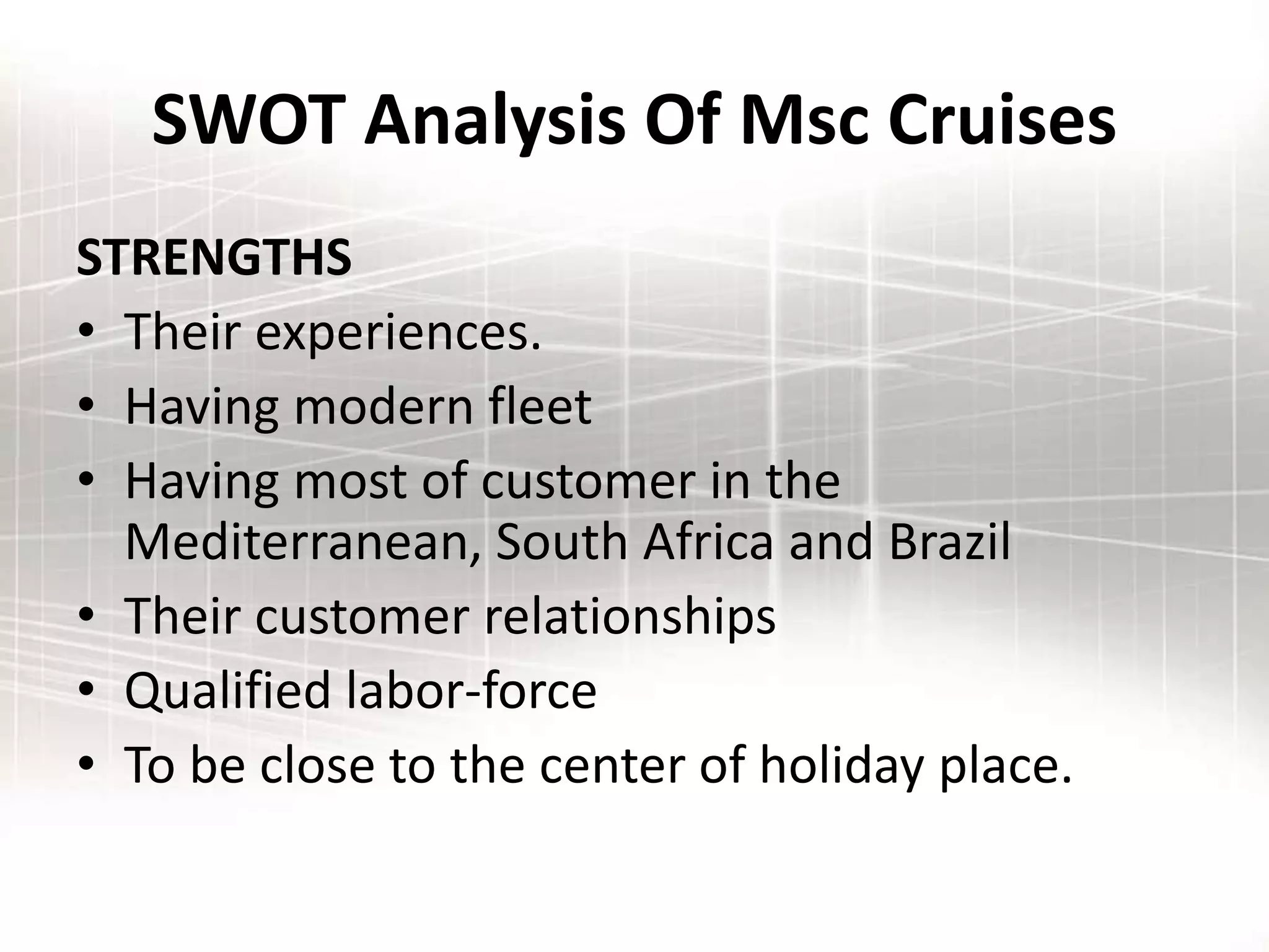 SWOT Analysis Of Msc Cruises
STRENGTHS
• Their experiences.
• Having modern fleet
• Having most of customer in the
Mediterranean, South Africa and Brazil
• Their customer relationships
• Qualified labor-force
• To be close to the center of holiday place.
 