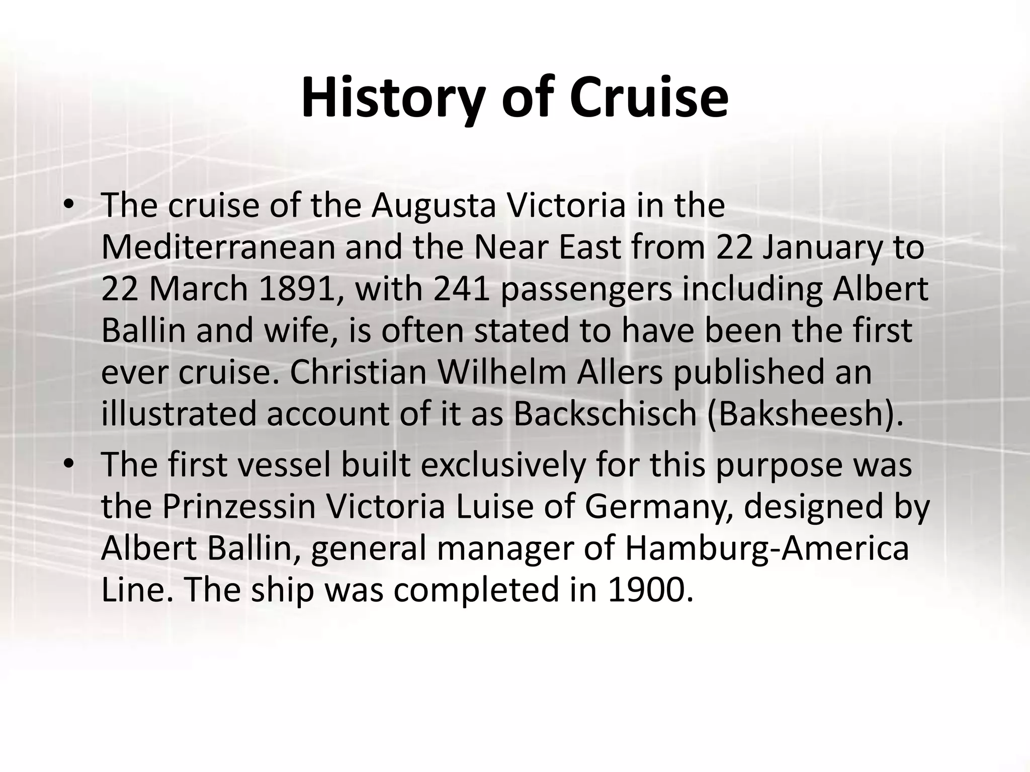 History of Cruise
• The cruise of the Augusta Victoria in the
Mediterranean and the Near East from 22 January to
22 March 1891, with 241 passengers including Albert
Ballin and wife, is often stated to have been the first
ever cruise. Christian Wilhelm Allers published an
illustrated account of it as Backschisch (Baksheesh).
• The first vessel built exclusively for this purpose was
the Prinzessin Victoria Luise of Germany, designed by
Albert Ballin, general manager of Hamburg-America
Line. The ship was completed in 1900.
 