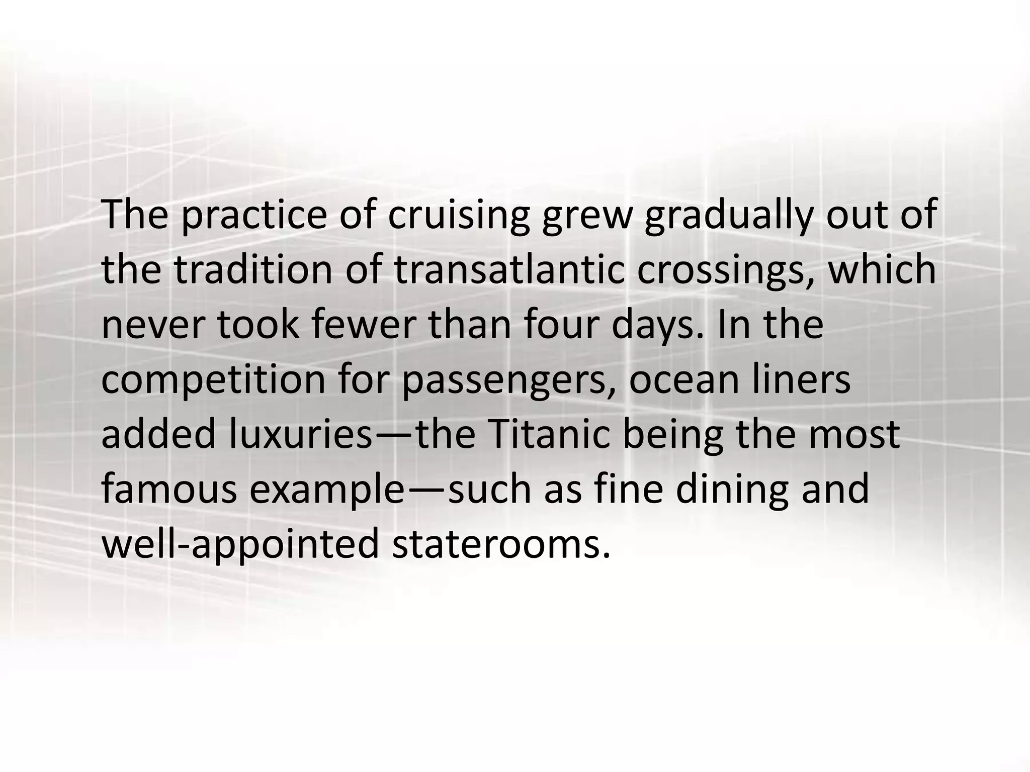 The practice of cruising grew gradually out of
the tradition of transatlantic crossings, which
never took fewer than four days. In the
competition for passengers, ocean liners
added luxuries—the Titanic being the most
famous example—such as fine dining and
well-appointed staterooms.
 