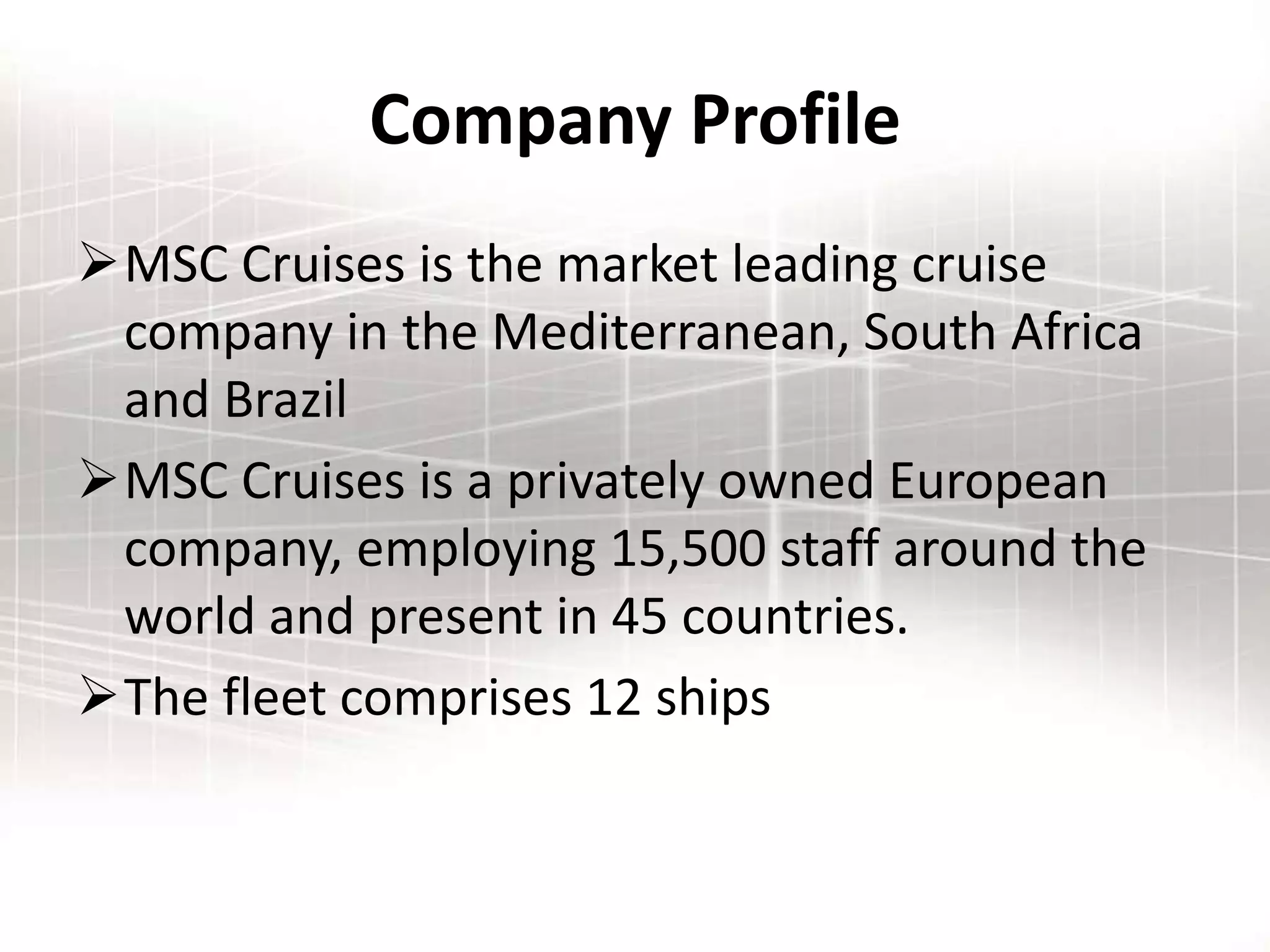 Company Profile
MSC Cruises is the market leading cruise
company in the Mediterranean, South Africa
and Brazil
MSC Cruises is a privately owned European
company, employing 15,500 staff around the
world and present in 45 countries.
The fleet comprises 12 ships
 