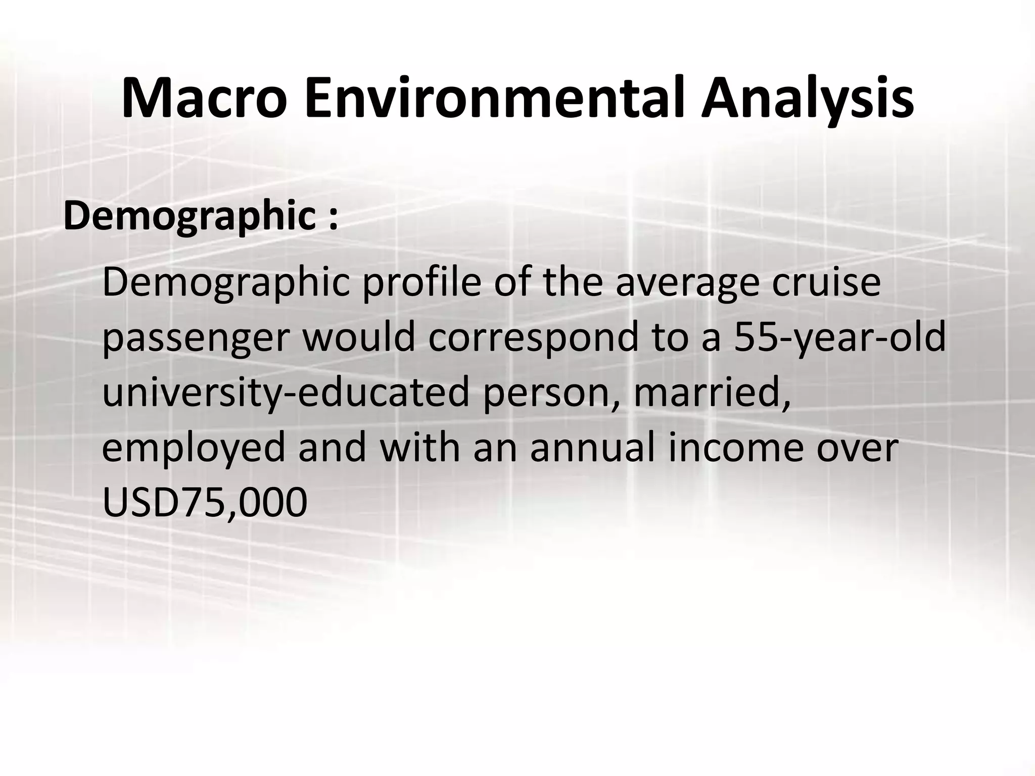 Macro Environmental Analysis
Demographic :
Demographic profile of the average cruise
passenger would correspond to a 55-year-old
university-educated person, married,
employed and with an annual income over
USD75,000
 