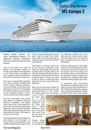 The Travel Magazine March 2015
Hapag Lloyd Cruises’ all-
suite, all-balcony Europa 2 is
expensive. Sharron Livingston
finds out what you get for your
money.
“You are the chosen one” said Ulf
Wolter, the fair-haired captain, of
Europa 2 cruise ship. He was pointing
at me. “Return here to the bridge at
6pm tomorrow night just before we
set sail and I’ll show you what to do”.
That was an enticing offer, especially
on a ship as stylish as Hapag-Lloyd
Cruises’ newest offering. Having a
tour of the bridge is one thing, every
passenger can have one, but pressing
the captain’s klaxon is quite another.
In the meantime though, I had a
medium-sized luxury ship to explore.
This was a four-night cruise, sailing
from Lisbon to Lanzarote, calling at
Morocco’s Casablanca and Agadir
with a day at sea. It was hardly any
time at all, but enough to sometimes
forget that I was on a liner. The bright
décor, open spaces and easy decorum
reminded me of times I had spent in
luxury five star hotels.
Thisship,probablythemostexpensive
liner around, is not the largest – at
most it will carry 500 passengers – but
it offers a huge amount of space. Their
Cruise Ship Review
MS Europa 2
motto is “luxury is being able to waste
space” and the space often show-
cases works of art and paintings by
acclaimed artists such Damien Hirst
and Hockney.
And there’s no need for room envy
on this all-suite, all-balcony liner.
There are eight grades and even the
smallest room is a hefty 28m2
/301ft2
(the size of a studio flat). There’s plenty
of room for a huge double bed, lots of
wardrobe space, a living area with
a sofa, as well as a desk and tablet,
flat panel TV and a mirror TV in the
bathroom.
Mine was the spa room defined by
a whirlpool and Jacuzzi and its own
sauna-cum-shower in the ensuite.
The largest suites are a humungous
1 0 0 m 2
/ 1 0 6 6 f t 2
(as much space
as a small
house) with spa
bathrooms that
are larger than
some double
bedrooms – these
are so luxurious
they won’t give
out the price to
idle enquirers.
Though drinks
are not included
in the fare, there
is a Nespresso machine and a free
mini bar with various spirits, beers
and soft drinks. Oh, and a welcome
pack comprising fruit and bottle of
Champagne.
Feeling as effervescent as the bubbly
nectarIwasnowliberatingintoaflute,
I took time to savour the moment on
my veranda on the first night as we
set sail from Lisbon. I soon settled on
the cushioned sunbed, sipping and
watching the twinkling city lights
until they finally popped out of view.
In communal areas floor-ceiling
windows let in lashing of light on all
floors, with glass lifts to maintain the
flow of light. The wide open reception
area is particularly attractive decked
in bright white, with comfy seating,
MS Europa 2 © Hapag-Lloyd Cruises
MS Europa 2 Grand Suite © Hapag-Lloyd Cruises
www.thetravelmagazine.net
 