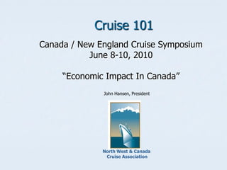 Cruise 101
Canada / New England Cruise Symposium
           June 8-10, 2010

     “Economic Impact In Canada”
              John Hansen, President




              North West & Canada
               Cruise Association
 