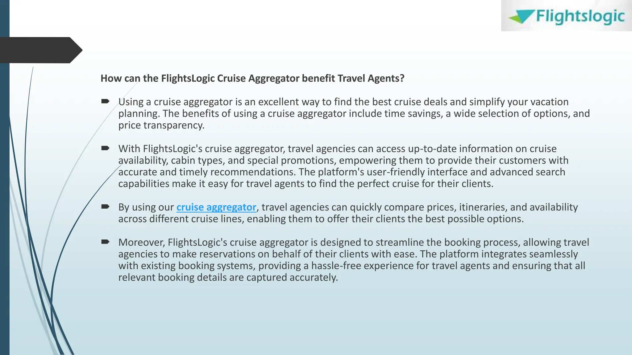 How can the FlightsLogic Cruise Aggregator benefit Travel Agents?
 Using a cruise aggregator is an excellent way to find the best cruise deals and simplify your vacation
planning. The benefits of using a cruise aggregator include time savings, a wide selection of options, and
price transparency.
 With FlightsLogic's cruise aggregator, travel agencies can access up-to-date information on cruise
availability, cabin types, and special promotions, empowering them to provide their customers with
accurate and timely recommendations. The platform's user-friendly interface and advanced search
capabilities make it easy for travel agents to find the perfect cruise for their clients.
 By using our cruise aggregator, travel agencies can quickly compare prices, itineraries, and availability
across different cruise lines, enabling them to offer their clients the best possible options.
 Moreover, FlightsLogic's cruise aggregator is designed to streamline the booking process, allowing travel
agencies to make reservations on behalf of their clients with ease. The platform integrates seamlessly
with existing booking systems, providing a hassle-free experience for travel agents and ensuring that all
relevant booking details are captured accurately.
 