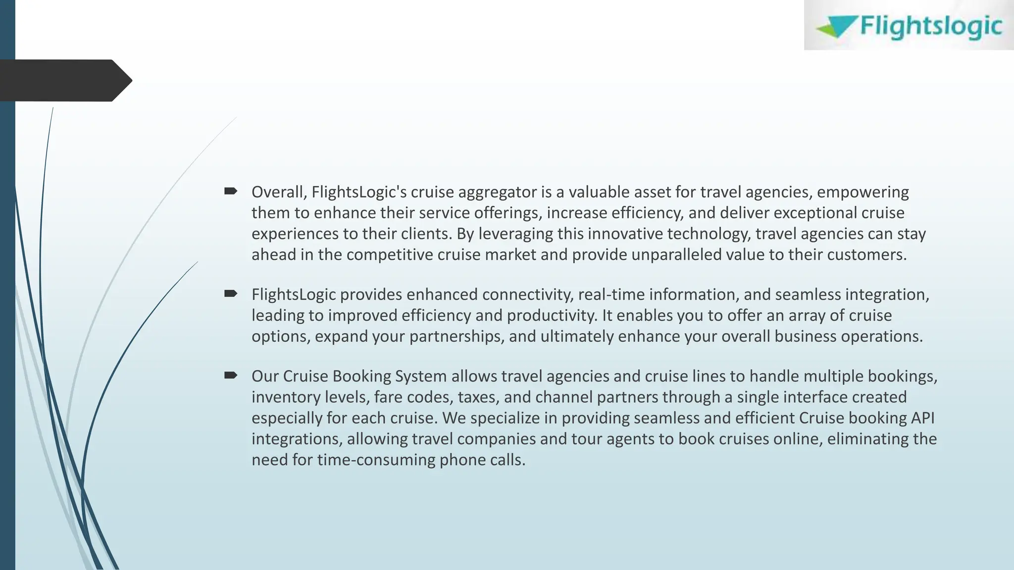  Overall, FlightsLogic's cruise aggregator is a valuable asset for travel agencies, empowering
them to enhance their service offerings, increase efficiency, and deliver exceptional cruise
experiences to their clients. By leveraging this innovative technology, travel agencies can stay
ahead in the competitive cruise market and provide unparalleled value to their customers.
 FlightsLogic provides enhanced connectivity, real-time information, and seamless integration,
leading to improved efficiency and productivity. It enables you to offer an array of cruise
options, expand your partnerships, and ultimately enhance your overall business operations.
 Our Cruise Booking System allows travel agencies and cruise lines to handle multiple bookings,
inventory levels, fare codes, taxes, and channel partners through a single interface created
especially for each cruise. We specialize in providing seamless and efficient Cruise booking API
integrations, allowing travel companies and tour agents to book cruises online, eliminating the
need for time-consuming phone calls.
 