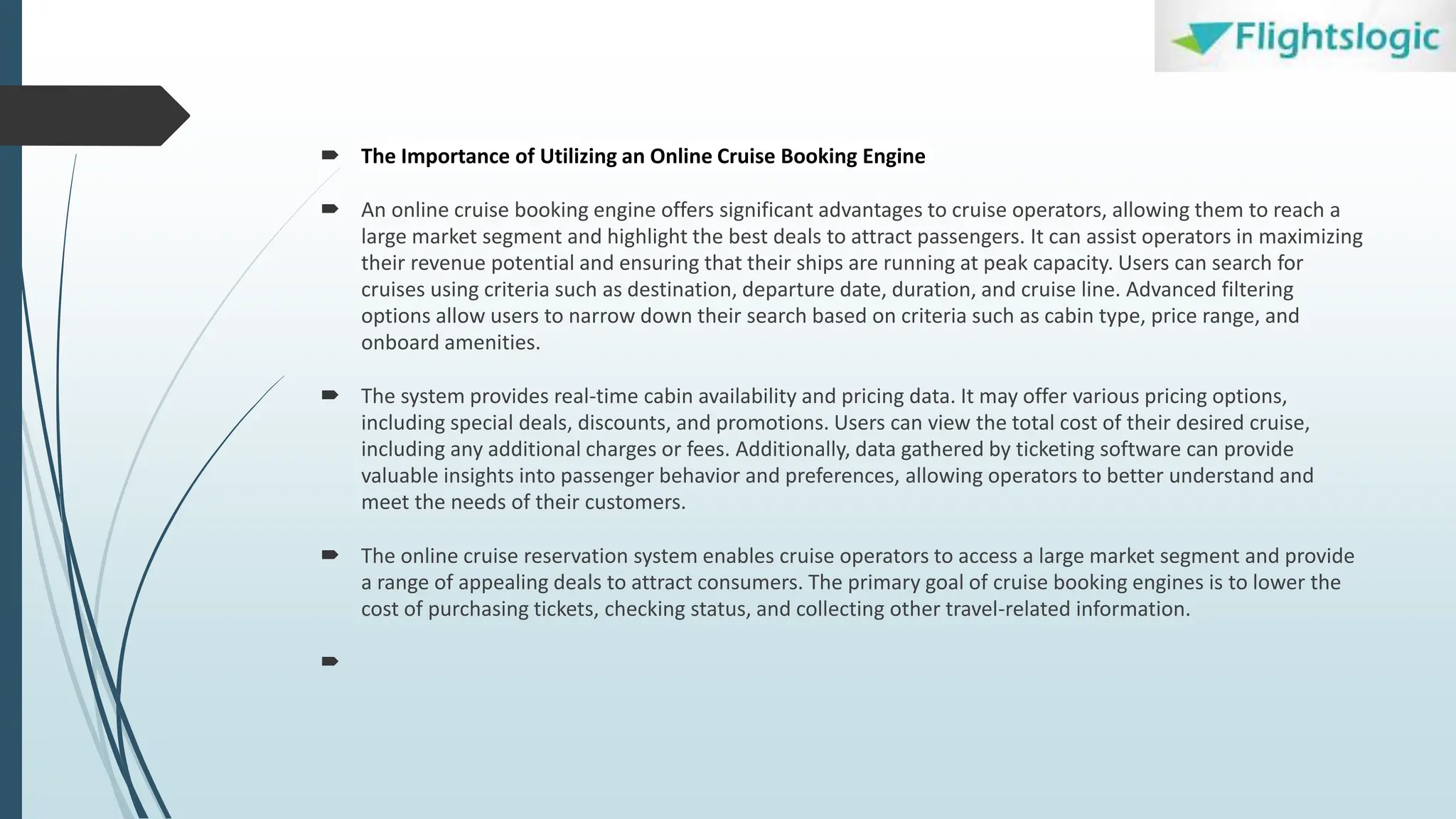  The Importance of Utilizing an Online Cruise Booking Engine
 An online cruise booking engine offers significant advantages to cruise operators, allowing them to reach a
large market segment and highlight the best deals to attract passengers. It can assist operators in maximizing
their revenue potential and ensuring that their ships are running at peak capacity. Users can search for
cruises using criteria such as destination, departure date, duration, and cruise line. Advanced filtering
options allow users to narrow down their search based on criteria such as cabin type, price range, and
onboard amenities.
 The system provides real-time cabin availability and pricing data. It may offer various pricing options,
including special deals, discounts, and promotions. Users can view the total cost of their desired cruise,
including any additional charges or fees. Additionally, data gathered by ticketing software can provide
valuable insights into passenger behavior and preferences, allowing operators to better understand and
meet the needs of their customers.
 The online cruise reservation system enables cruise operators to access a large market segment and provide
a range of appealing deals to attract consumers. The primary goal of cruise booking engines is to lower the
cost of purchasing tickets, checking status, and collecting other travel-related information.

 