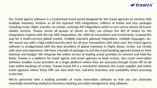 Our Travel agency software is a Customized travel portal designed for the travel agencies to connect with
multiple inventory vendors as all the topmost GDS integrations, millions of hotels and tour packages
including cruise, flight, transfer, car rentals, recharge API integrations which in turn serves almost all travel-
related services. Trawex serves all groups of clients as they can choose the API of choice for the
integrations majorly with the top GDS integrations, etc. With its innovations and enrichments, it paved the
way for a multi-currency global market, multiple payment gateway integrations, multiple languages, etc.
We assure you with a high ended security layer for all your transactions with extra care. Our travel agency
software is amalgamated with the best providers of global inventory in Flight, Buses, Cruise, Car rentals
with ease and experience. We have a bundle of packages to suit the travel booking agencies based on their
interests and budget. We integrate the online service of leading cruise providers to connect and hold live
feeds. Trawex is a platform for travel agents and travel agencies to book cruises. Our cruise reservation
software enables cruise providers at a single platform where they are accessed through Cruise API to do
easy online bookings of cruises. Trawex travel API is a connection between the cruise supplier and online
travel agencies where these OTA can view their live, real-time inventory and availability when accessing
cruise boo
We’ve partnered with a leading provider of cruise reservation software so that you can automate
essentially everything related to inventory, booking and yield management. king software.
 