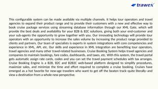 This configurable system can be made available via multiple channels. It helps tour operators and travel
agencies to expand their product range and to provide their customers with a new and effective way to
book cruise package services using streaming database information through our XML Gate, which will
provide the best deals and availability for your B2B & B2C solutions, giving both your end-customer and
your sub-agents the opportunity to grow together with you. Our innovating technology will provide tour
operators with an opportunity to increase the sales volume by increasing the product range provided to
clients and partners. Our team of specialists is experts in system integrations with core competencies and
experience in XML, API, etc. Our skills and experience in XML Integration are benefiting tour operators,
travel agencies and many other travel-related businesses. Cruise Booking System helps travel agencies and
companies to maintain bookings, fare codes, dashboards, and taxes, etc. With this system, the travel portal
gets automatic assign rate cards, codes and you can set the travel payment schedules with tax arranges.
Cruise Booking Engine is a B2B, B2C and B2B2C web-based platform designed to simplify procedures,
maximize sales, and minimize the time and effort required to complete a cruise booking. Cruises have
emerged as a hot favorite for new-age travelers who want to get off the beaten track–quite literally–and
view a destination from a whole new perspective.
 