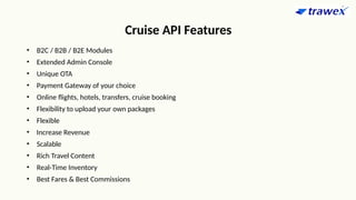Cruise API Features
• B2C / B2B / B2E Modules
• Extended Admin Console
• Unique OTA
• Payment Gateway of your choice
• Online flights, hotels, transfers, cruise booking
• Flexibility to upload your own packages
• Flexible
• Increase Revenue
• Scalable
• Rich Travel Content
• Real-Time Inventory
• Best Fares & Best Commissions
 
