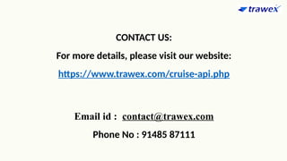 CONTACT US:
For more details, please visit our website:
https://www.trawex.com/cruise-api.php
Email id : contact@trawex.com
Phone No : 91485 87111
 