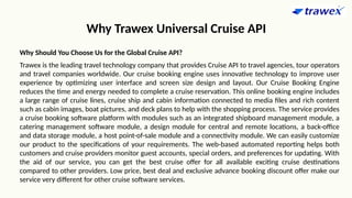 Why Trawex Universal Cruise API
Why Should You Choose Us for the Global Cruise API?
Trawex is the leading travel technology company that provides Cruise API to travel agencies, tour operators
and travel companies worldwide. Our cruise booking engine uses innovative technology to improve user
experience by optimizing user interface and screen size design and layout. Our Cruise Booking Engine
reduces the time and energy needed to complete a cruise reservation. This online booking engine includes
a large range of cruise lines, cruise ship and cabin information connected to media files and rich content
such as cabin images, boat pictures, and deck plans to help with the shopping process. The service provides
a cruise booking software platform with modules such as an integrated shipboard management module, a
catering management software module, a design module for central and remote locations, a back-office
and data storage module, a host point-of-sale module and a connectivity module. We can easily customize
our product to the specifications of your requirements. The web-based automated reporting helps both
customers and cruise providers monitor guest accounts, special orders, and preferences for updating. With
the aid of our service, you can get the best cruise offer for all available exciting cruise destinations
compared to other providers. Low price, best deal and exclusive advance booking discount offer make our
service very different for other cruise software services.
 