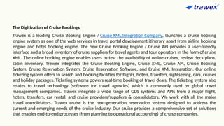 The Digitization of Cruise Bookings
Trawex is a leading Cruise Booking Engine / Cruise XML Integration Company, launches a cruise booking
engine system as one of the web services in travel portal development itinerary apart from airline booking
engine and hotel booking engine. The new Cruise Booking Engine / Cruise API provides a user-friendly
interface and a broad inventory of cruise suppliers for travel agents and tour operators in the form of cruise
XML. The online booking engine enables users to test the availability of online cruises, review deck plans,
cabin inventory. Trawex integrates the Cruise Booking Engine, Cruise XML, Cruise API, Cruise Booking
System, Cruise Reservation System, Cruise Reservation Software, and Cruise XML Integration. Our online
ticketing system offers to search and booking facilities for flights, hotels, transfers, sightseeing, cars, cruises
and holiday packages. Ticketing systems powers real-time booking of travel deals. The ticketing system also
relates to travel technology (software for travel agencies) which is commonly used by global travel
management companies. Trawex integrate a wide range of GDS systems and APIs from a major flight,
hotels, transfers, car rental, and cruise providers/suppliers & consolidators. We work with all the major
travel consolidators. Trawex cruise is the next-generation reservation system designed to address the
current and emerging needs of the cruise industry. Our cruise provides a comprehensive set of solutions
that enables end-to-end processes (from planning to operational accounting) of cruise companies.
 