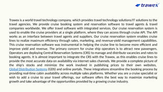Trawex is a world travel technology company, which provides travel technology solutions/IT solutions to the
travel agencies. We provide cruise booking system and reservation software to travel agents & travel
companies worldwide. We offer travel software with integrated services. Our cruise reservation system is
used to enable the cruise providers at a single platform, where they can access through cruise API. The API
works as an interface between travel agents and suppliers. Our cruise reservation system enables cruise
lines to realize maximum efficiency through sales, marketing, and revenue-yield management capabilities.
This cruise reservation software was instrumental in helping the cruise line to become more efficient and
improve yield and revenue. The primary concern for cruise ship operators is to attract new passengers.
Operators are deploying Central Reservation Systems (CRS) to manage and distribute vacancies and rates to
booking agents. It is almost important to integrate the CRS with the Trawex, as this enables cruise lines to
provide the most accurate data on availability via internet sales channels. We provide a complete picture of
the ship's stocks and minimize the work involved in publishing prices to their own websites,
Global Distribution Systems (GDS) and online portals. These integrations streamline the booking process by
providing real-time cabin availability across multiple sales platforms. Whether you are a cruise specialist or
wish to add a cruise to your travel offerings, our software offers the best way to maximize marketing
growth and take advantage of the opportunities provided by a growing cruise industry.
 