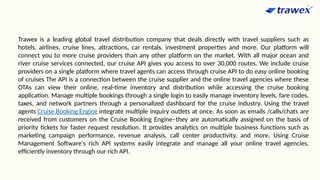 Trawex is a leading global travel distribution company that deals directly with travel suppliers such as
hotels, airlines, cruise lines, attractions, car rentals, investment properties and more. Our platform will
connect you to more cruise providers than any other platform on the market. With all major ocean and
river cruise services connected, our cruise API gives you access to over 30,000 routes. We include cruise
providers on a single platform where travel agents can access through cruise API to do easy online booking
of cruises The API is a connection between the cruise supplier and the online travel agencies where these
OTAs can view their online, real-time inventory and distribution while accessing the cruise booking
application. Manage multiple bookings through a single login to easily manage inventory levels, fare codes,
taxes, and network partners through a personalized dashboard for the cruise industry. Using the travel
agents Cruise Booking Engine integrate multiple inquiry outlets at once. As soon as emails /calls/chats are
received from customers on the Cruise Booking Engine–they are automatically assigned on the basis of
priority tickets for faster request resolution. It provides analytics on multiple business functions such as
marketing campaign performance, revenue analysis, call center productivity, and more. Using Cruise
Management Software's rich API systems easily integrate and manage all your online travel agencies,
efficiently inventory through our rich API.
 