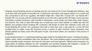 Integrate several booking sources of booking into the one inbox of the Cruise Management Software, stay
up-to-date with each guest conversation for a hassle-free reservation and support system. It is a quick and
easy connection to all of our suppliers. We deliver Flight API / Hotel API / Cruises API / Car Rental API /
Transfer API. It is an easy and fast implementation of our API with a special XML API tester. Cruise operator
information includes brochures, club member’s information, social media and video links, book reasons,
and pictures. Our suite of open APIs helps you to build your own travel website or mobile app with the
lightest and quickest instant booking API. Customers will decide to book their ultimate cruise with our
Cruise Booking API on-line. Our customers have told us that there was a real need for a cruise API that
enabled them to utilize cruise API inventory across a variety of sales channels. Many companies have
already piloted our latest cruise API with great results, and several others are currently in the process of
integration.
Cruise Booking System is a web-based booking engine linked to the global GDS system, including Amadeus,
Galileo, Sabre, which consolidates data from all airlines. The cruise booking engine connected to the GDS
system provides better inventory and rates for end-users and travel agencies. Global travel companies are
using online air booking software for 24/7 availability and real-time booking. We integrate a number of
GDS, Hotel Consolidators, Car Consolidators and Cruise Consolidators for travel clients.
 
