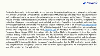 Our Cruise Reservation System provides access to cruise line content and third-party integration under one
roof. Trawex Cruise Web Services offers a set of dedicated XML messages that allow front desk systems and
web booking engines to exchange information with any cruise line connected to Trawex. With our cruise,
you are provided instant accessibility, multi-time comparison for each ship and numerous, comprehensive
cruise line offers on a browser-based, point-and-click application. Spend less time on hold and more time
providing services that add value to your business to your customers. Best of all, Trawex Cruise technology
is immediately available to you and no GDS affiliation is needed. Cruise is available either as a standalone
product (for companies that do not have Amadeus GDS or Amadeus Air connectivity) or as a total
Passenger Name Record (PNR) integration with the Selling Platform Reservation System. Our cruise
connects directly to the cruise line reservation and data systems to ensure accurate information. Agencies
with their own website can enable the Consumer Booking Engine (CBE) software on their website, allowing
their website visitors to search and book online cruises, all of them instantly and without an agent's
assistance. CBE is designed to display the agency's own logo and so that the CBE application appears to be
fully integrated with the agency’s website. With our travel agency application, we are experienced in the
area of technology serving wide clients.
 