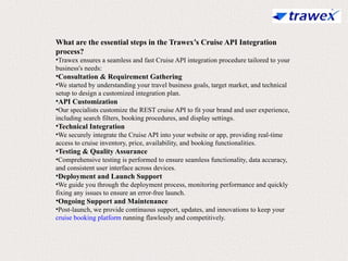 What are the essential steps in the Trawex’s Cruise API Integration
process?
•Trawex ensures a seamless and fast Cruise API integration procedure tailored to your
business's needs:
•Consultation & Requirement Gathering
•We started by understanding your travel business goals, target market, and technical
setup to design a customized integration plan.
•API Customization
•Our specialists customize the REST cruise API to fit your brand and user experience,
including search filters, booking procedures, and display settings.
•Technical Integration
•We securely integrate the Cruise API into your website or app, providing real-time
access to cruise inventory, price, availability, and booking functionalities.
•Testing & Quality Assurance
•Comprehensive testing is performed to ensure seamless functionality, data accuracy,
and consistent user interface across devices.
•Deployment and Launch Support
•We guide you through the deployment process, monitoring performance and quickly
fixing any issues to ensure an error-free launch.
•Ongoing Support and Maintenance
•Post-launch, we provide continuous support, updates, and innovations to keep your
cruise booking platform running flawlessly and competitively.
 