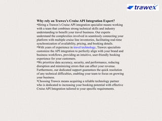 Why rely on Trawex's Cruise API Integration Expert?
•Hiring a Trawex’s Cruise API integration specialist means working
with a team that combines strong technical skills and industry
understanding to benefit your travel business. Our experts
understand the complexities involved in seamlessly connecting your
platform with multiple cruise line inventories, facilitating real-time
synchronization of availability, pricing, and booking details.
•With years of experience in travel technology, Trawex specialists
customize the API integration to perfectly align with your brand and
business workflows, providing an intuitive, user-friendly booking
experience for your customers.
•We prioritize data accuracy, security, and performance, reducing
disruption and minimizing errors that can affect your revenue.
Furthermore, our dedicated support guarantees the quick resolution
of any technical difficulties, enabling your team to focus on growing
your business.
•Choosing Trawex means acquiring a reliable technology partner
who is dedicated to increasing your booking potential with effective
Cruise API Integration tailored to your specific requirements.
 