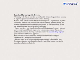 Benefits of Partnering with Trawex:
•Partnering with Trawex provides several benefits for travel organizations looking
to improve operations and extend their service offerings.
•Trawex offers robust, scalable APIs that connect you to a large network of global
cruise lines, allowing you to deliver real-time availability, dynamic pricing, and
detailed itinerary information. Our platform is built for easy integration, so you
can launch faster and with no technical challenges.
•Trawex provides a user-friendly interface, multi-language and currency support,
and powerful search filters to improve the consumer experience. Trawex also
enables customization, allowing you to personalize the cruise booking engine to
your own brand and business approach.
•Our dedicated technical assistance and regular upgrades will keep you
competitive in a fast-paced travel business.
•Whether you're an OTA, travel agency, or tour operator, collaborating with
Trawex provides you with the tools, reliability, and global content you need to
expand your business effectively.
 