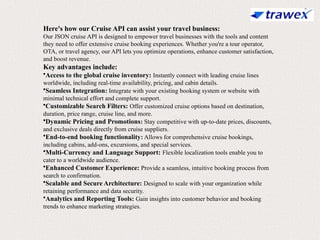 Here's how our Cruise API can assist your travel business:
Our JSON cruise API is designed to empower travel businesses with the tools and content
they need to offer extensive cruise booking experiences. Whether you're a tour operator,
OTA, or travel agency, our API lets you optimize operations, enhance customer satisfaction,
and boost revenue.
Key advantages include:
•Access to the global cruise inventory: Instantly connect with leading cruise lines
worldwide, including real-time availability, pricing, and cabin details.
•Seamless Integration: Integrate with your existing booking system or website with
minimal technical effort and complete support.
•Customizable Search Filters: Offer customized cruise options based on destination,
duration, price range, cruise line, and more.
•Dynamic Pricing and Promotions: Stay competitive with up-to-date prices, discounts,
and exclusive deals directly from cruise suppliers.
•End-to-end booking functionality: Allows for comprehensive cruise bookings,
including cabins, add-ons, excursions, and special services.
•Multi-Currency and Language Support: Flexible localization tools enable you to
cater to a worldwide audience.
•Enhanced Customer Experience: Provide a seamless, intuitive booking process from
search to confirmation.
•Scalable and Secure Architecture: Designed to scale with your organization while
retaining performance and data security.
•Analytics and Reporting Tools: Gain insights into customer behavior and booking
trends to enhance marketing strategies.
 