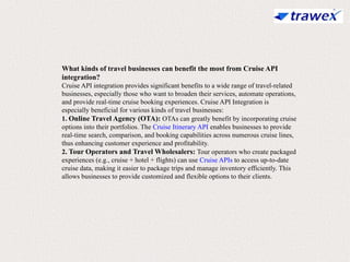 What kinds of travel businesses can benefit the most from Cruise API
integration?
Cruise API integration provides significant benefits to a wide range of travel-related
businesses, especially those who want to broaden their services, automate operations,
and provide real-time cruise booking experiences. Cruise API Integration is
especially beneficial for various kinds of travel businesses:
1. Online Travel Agency (OTA): OTAs can greatly benefit by incorporating cruise
options into their portfolios. The Cruise Itinerary API enables businesses to provide
real-time search, comparison, and booking capabilities across numerous cruise lines,
thus enhancing customer experience and profitability.
2. Tour Operators and Travel Wholesalers: Tour operators who create packaged
experiences (e.g., cruise + hotel + flights) can use Cruise APIs to access up-to-date
cruise data, making it easier to package trips and manage inventory efficiently. This
allows businesses to provide customized and flexible options to their clients.
 