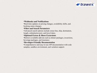 •Webhooks and Notifications
•Real-time updates on pricing changes, availability shifts, and
booking status changes.
•Filter and Search Parameters
•Advanced search options include cruise line, ship, destination,
length, embarkation port, and travel dates.
•Optional Extras & Shore Excursions
•Retrieve available add-ons such as dinner packages, excursions,
beverage packages, and insurance.
•Developer-Friendly Documentation
•Comprehensive and easy-to-use API documentation with code
samples, sandbox environment, and variation support.
 