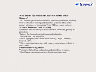 What are the key benefits of Cruise API for the Travel
Business?
The Cruise API provides several benefits for travel organizations, allowing
them to extend their offerings and streamline operations. Here are the
primary advantages of integrating a Cruise API into a travel business:
Access to Real-time Cruise Inventory
•Offers real-time availability of cruise itineraries, cabin types, pricing, and
promotions.
•Reduces the chance of overbooking or outdated pricing.
•Diverse Cruise Line Integration.
•Data is aggregated from various cruise lines (e.g., Royal Caribbean,
Carnival, MSC).
•Allows businesses to provide a wide range of cruise options to clients in
one location.
Streamlined Booking Process
•Automates the booking, confirmation, and cancellation processes.
•Simplifies the customer's experience from search to purchase.
 