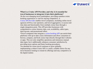 What is a Cruise API Provider, and why is it essential for
travel businesses to integrate it into their platforms?
•In the ever-changing travel marketplace, providing seamless cruise
booking experiences is vital for staying competitive. A
Cruise API Provider enables travel companies, including online travel
agencies (OTAs), tour operators, and travel aggregators, to access real-
time data and functionality from multiple cruise lines through a
single integration point. This API provides businesses with
comprehensive cruise itinerary data, cost, availability, cabin types,
deck layouts, and promotional offers.
•Travel companies that integrate a cruise booking API can enrich their
platforms with up-to-date cruise information and allow consumers to
browse, compare, and book cruise trips directly through their websites
or apps. This not only simplifies operations and minimizes manual
data input, but it additionally enhances consumer satisfaction by
providing more options and faster booking procedures.
•As demand for cruise travel continues to grow globally,
implementing a robust Cruise API is a smart, scalable choice for any
travel business looking to extend its offerings and stay competitive in
the digital market.
 