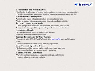 Customization and Personalization
•Enables the development of custom cruise packages (e.g., pre/post tours, transfers).
•Provides personalized suggestions based on user preferences and search activity.
Centralized Data Management
•Consolidates cruise-related information into a single interface.
•Easier to manage pricing, commissions, itineraries, and accessibility.
Increased revenue opportunities
•Upsell prospects include cabin enhancements, excursions, and add-ons.
•Monetization through affiliate partnerships and commission structures.
Analytics and Insight
•Access to consumer behavior and booking patterns.
•Improves marketing and sales strategies.
Seamless Integration with Other Systems
•Compatible with GDS, OTAs, CMS, and other travel APIs (such as flights and
hotels).
•Enables end-to-end travel booking on a single platform.
Saves Time and Operational Costs
•Reduces the need for manual updates and phone-based bookings.
•Frees up staff to focus on customer service and sales.
Global Reach and Localization
•Provides numerous currencies, languages, and regional options.
•Helps travel agencies expand globally.
 